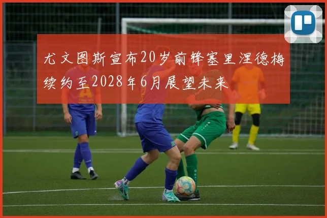 尤文图斯宣布20岁前锋塞里涅德梅续约至2028年6月展望未来