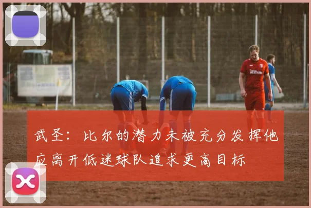 武圣：比尔的潜力未被充分发挥他应离开低迷球队追求更高目标