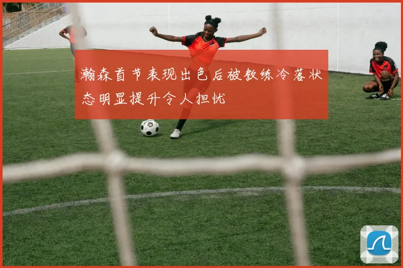 瀚森首节表现出色后被教练冷落状态明显提升令人担忧