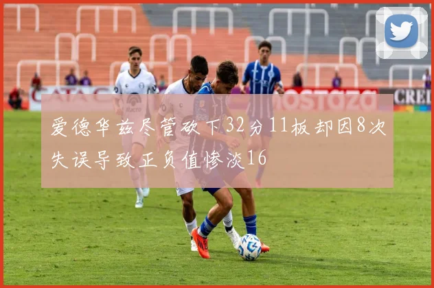 爱德华兹尽管砍下32分11板却因8次失误导致正负值惨淡16