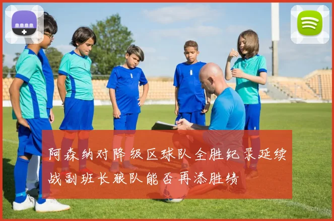 阿森纳对降级区球队全胜纪录延续战副班长狼队能否再添胜绩