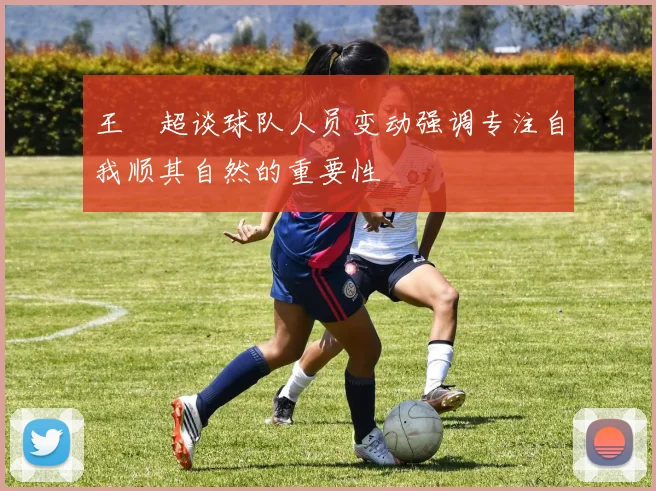 王燊超谈球队人员变动强调专注自我顺其自然的重要性