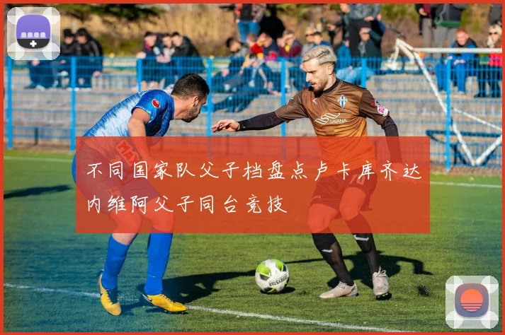 不同国家队父子档盘点卢卡库齐达内维阿父子同台竞技