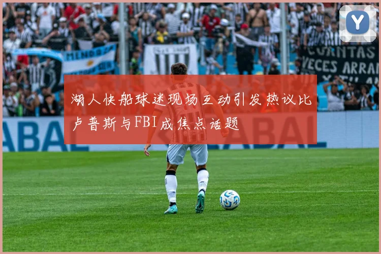 湖人快船球迷现场互动引发热议比卢普斯与FBI成焦点话题