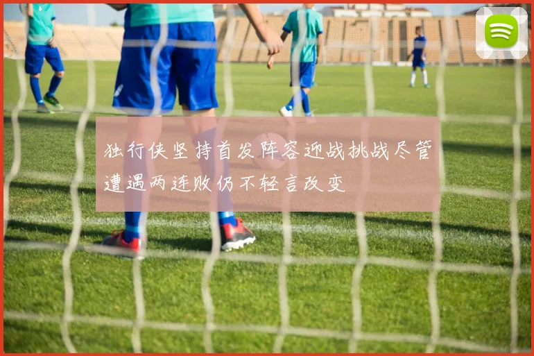 独行侠坚持首发阵容迎战挑战尽管遭遇两连败仍不轻言改变