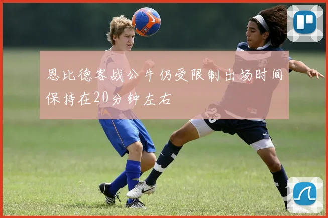 恩比德客战公牛仍受限制出场时间保持在20分钟左右