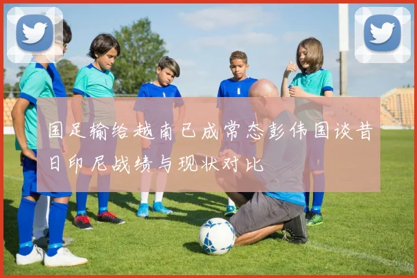 国足输给越南已成常态彭伟国谈昔日印尼战绩与现状对比