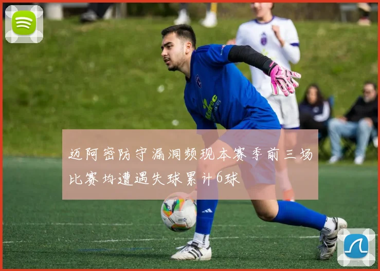 迈阿密防守漏洞频现本赛季前三场比赛均遭遇失球累计6球