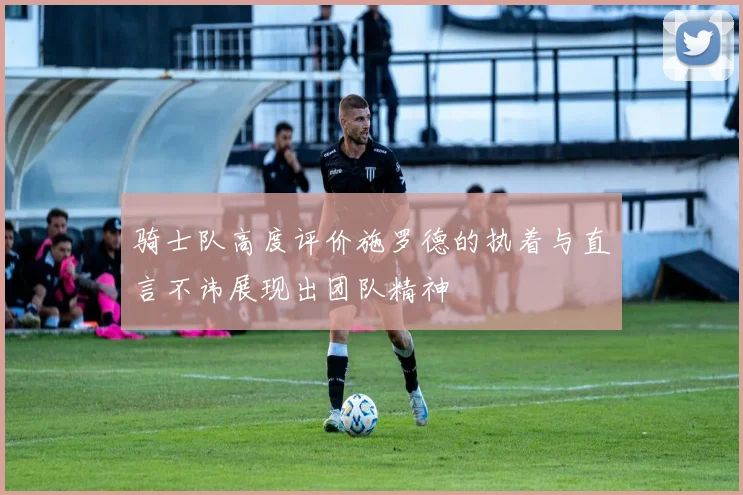 骑士队高度评价施罗德的执着与直言不讳展现出团队精神