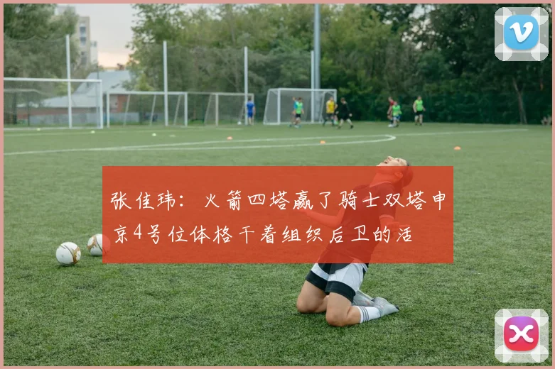 张佳玮：火箭四塔赢了骑士双塔申京4号位体格干着组织后卫的活