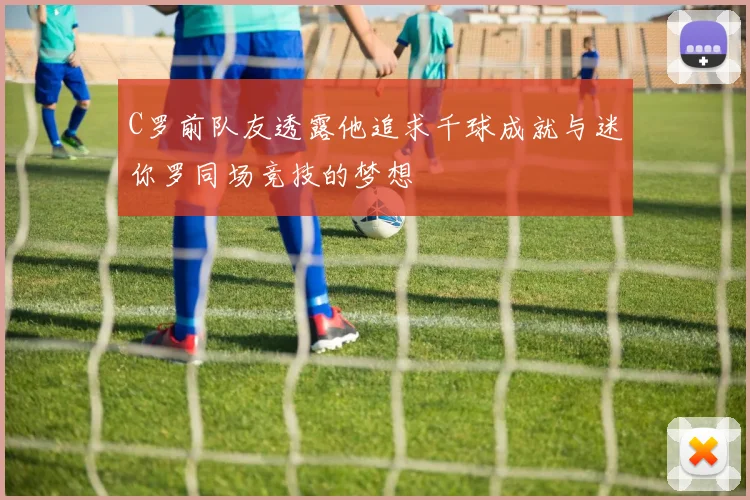 C罗前队友透露他追求千球成就与迷你罗同场竞技的梦想