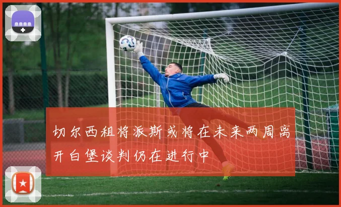 切尔西租将派斯或将在未来两周离开白堡谈判仍在进行中