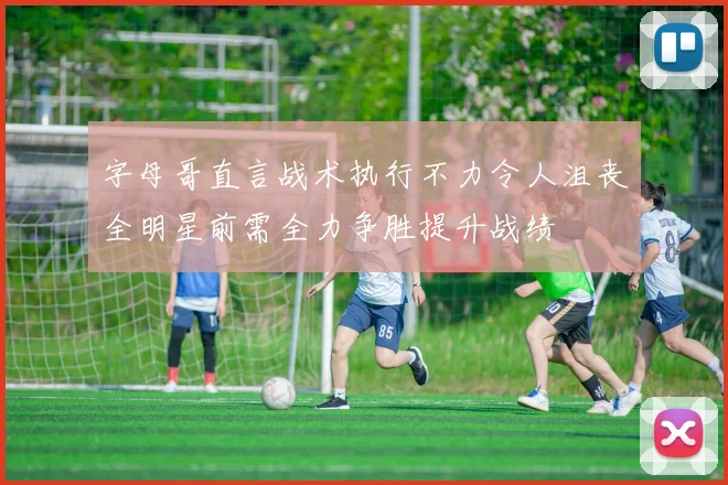 字母哥直言战术执行不力令人沮丧全明星前需全力争胜提升战绩