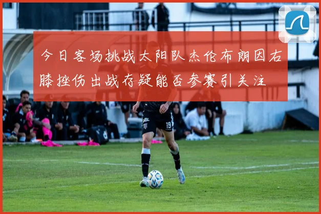 今日客场挑战太阳队杰伦布朗因右膝挫伤出战存疑能否参赛引关注