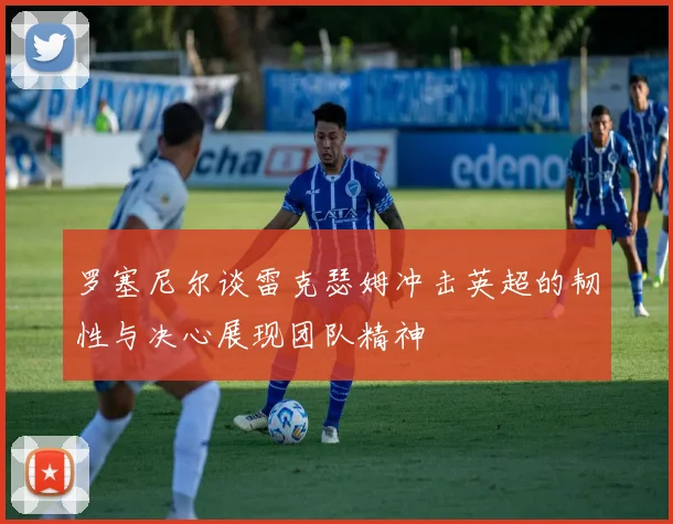 罗塞尼尔谈雷克瑟姆冲击英超的韧性与决心展现团队精神