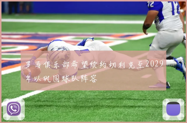 罗马俱乐部希望续约切利克至2029年以巩固球队阵容