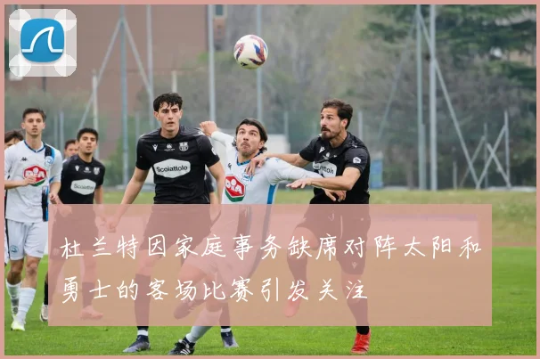 杜兰特因家庭事务缺席对阵太阳和勇士的客场比赛引发关注
